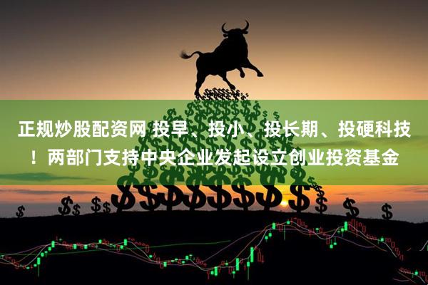 正规炒股配资网 投早、投小、投长期、投硬科技！两部门支持中央企业发起设立创业投资基金