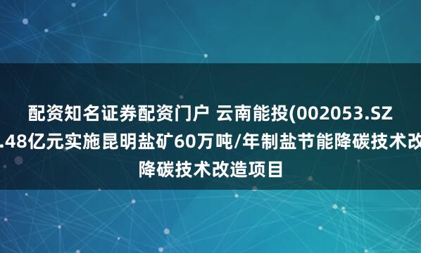 配资知名证券配资门户 云南能投(002053.SZ)拟斥4.48亿元实施昆明盐矿60万吨/年制盐节能降碳技术改造项目