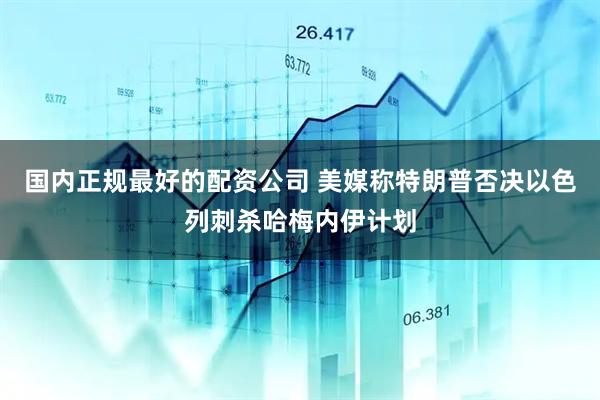 国内正规最好的配资公司 美媒称特朗普否决以色列刺杀哈梅内伊计划