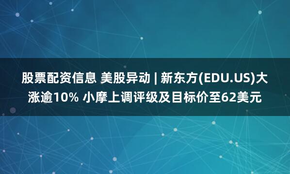 股票配资信息 美股异动 | 新东方(EDU.US)大涨逾10% 小摩上调评级及目标价至62美元