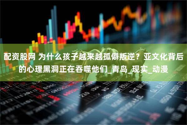 配资股网 为什么孩子越来越孤僻叛逆？亚文化背后的心理黑洞正在吞噬他们_青岛_现实_动漫