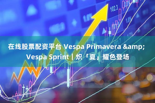 在线股票配资平台 Vespa Primavera & Vespa Sprint｜炽「夏」耀色登场
