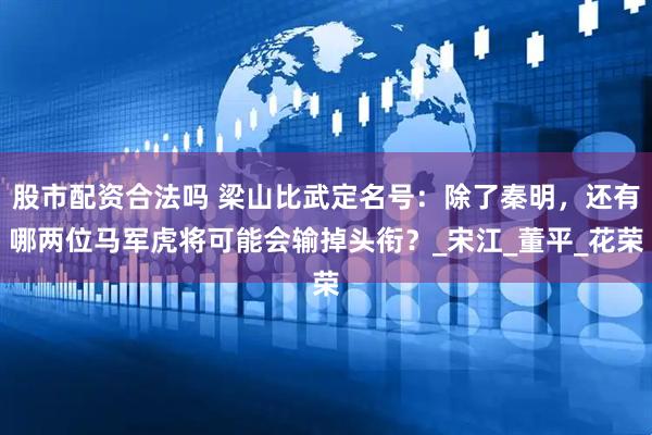 股市配资合法吗 梁山比武定名号：除了秦明，还有哪两位马军虎将可能会输掉头衔？_宋江_董平_花荣